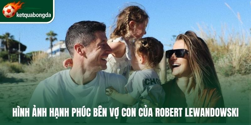 Hình ảnh hạnh phúc bên vợ con của Robert Lewandowski