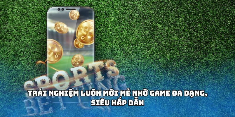 Trải nghiệm luôn mới mẻ nhờ game đa dạng, siêu hấp dẫn